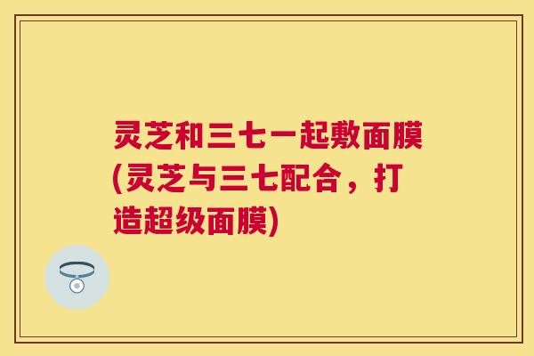 灵芝和三七一起敷面膜(灵芝与三七配合,打造超级面膜) 灵芝和三七一起敷面膜(灵芝与三七配合,打造超级面膜)