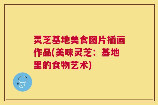 灵芝基地美食图片插画作品(美味灵芝:基地里的食物艺术) 灵芝基地美食图片插画作品(美味灵芝:基地里的食物艺术)