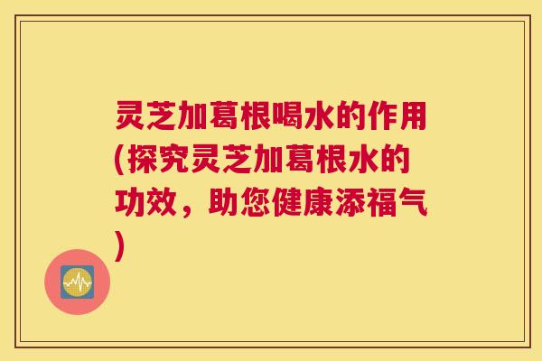 灵芝加葛根喝水的作用(探究灵芝加葛根水的功效,助您健康添福气) 灵芝加葛根喝水的作用(探究灵芝加葛根水的功效,助您健康添福气)