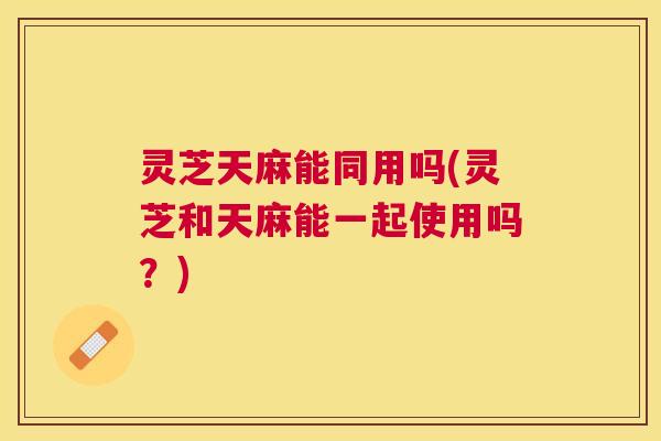 灵芝天麻能同用吗(灵芝和天麻能一起使用吗?) 灵芝天麻能同用吗(灵芝和天麻能一起使用吗?)