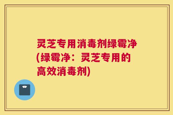 灵芝专用消毒剂绿霉净(绿霉净:灵芝专用的高效消毒剂) 灵芝专用消毒剂绿霉净(绿霉净:灵芝专用的高效消毒剂)