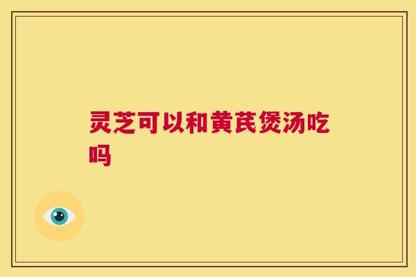 灵芝可以和黄芪煲汤吃吗 灵芝可以和黄芪煲汤吃吗