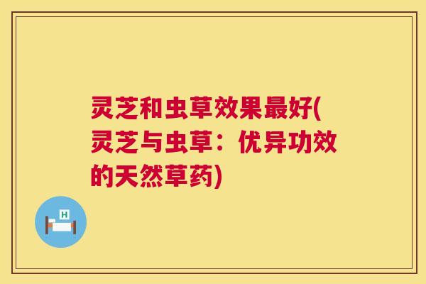 灵芝和虫草效果好(灵芝与虫草：优异功效的天然草药)