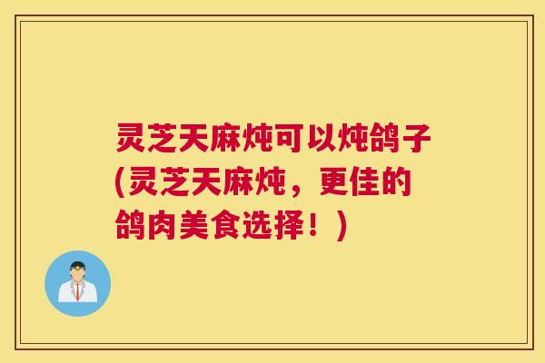 灵芝天麻炖可以炖鸽子(灵芝天麻炖，更佳的鸽肉美食选择！)