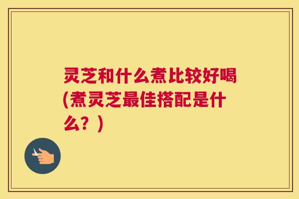 灵芝和什么煮比较好喝(煮灵芝最佳搭配是什么?) 灵芝和什么煮比较好喝(煮灵芝最佳搭配是什么?)