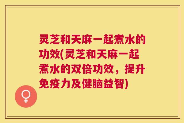 灵芝和天麻一起煮水的功效(灵芝和天麻一起煮水的双倍功效，提升免疫力及健脑益智)