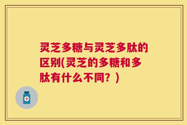 灵芝多糖与灵芝多肽的区别(灵芝的多糖和多肽有什么不同？)