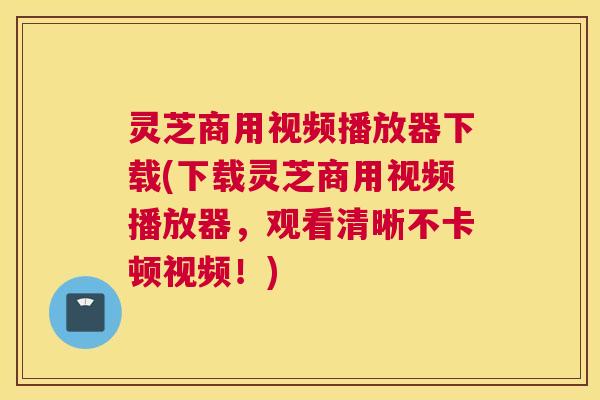 灵芝商用视频播放器下载(下载灵芝商用视频播放器,观看清晰不卡顿视频!) 灵芝商用视频播放器下载(下载灵芝商用视频播放器,观看清晰不卡顿视频!)