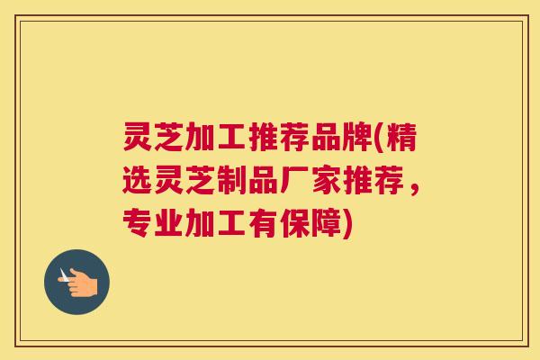 灵芝加工推荐品牌(精选灵芝制品厂家推荐,专业加工有保障) 灵芝加工推荐品牌(精选灵芝制品厂家推荐,专业加工有保障)