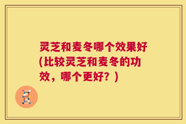 灵芝和麦冬哪个效果好(比较灵芝和麦冬的功效,哪个更好?) 灵芝和麦冬哪个效果好(比较灵芝和麦冬的功效,哪个更好?)