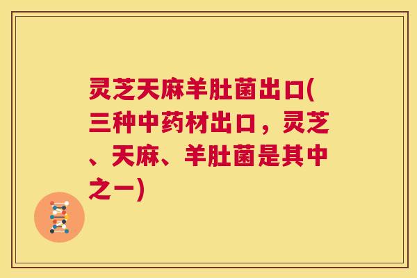 灵芝天麻羊肚菌出口(三种中药材出口,灵芝、天麻、羊肚菌是其中之一) 灵芝天麻羊肚菌出口(三种中药材出口,灵芝、天麻、羊肚菌是其中之一)