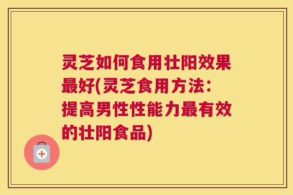 灵芝如何食用壮阳效果最好(灵芝食用方法:提高男性性能力最有效的壮阳食品) 灵芝如何食用壮阳效果最好(灵芝食用方法:提高男性性能力最有效的壮阳食品)
