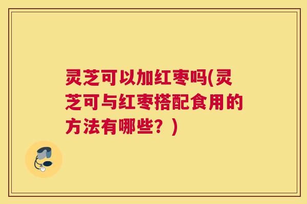 灵芝可以加红枣吗(灵芝可与红枣搭配食用的方法有哪些?) 灵芝可以加红枣吗(灵芝可与红枣搭配食用的方法有哪些?)
