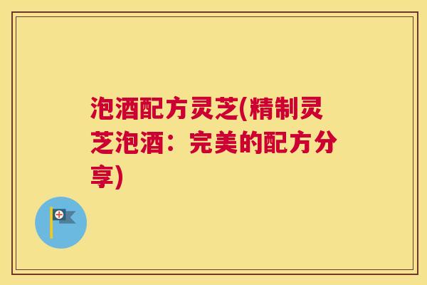 泡酒配方灵芝(精制灵芝泡酒:完美的配方分享) 泡酒配方灵芝(精制灵芝泡酒:完美的配方分享)