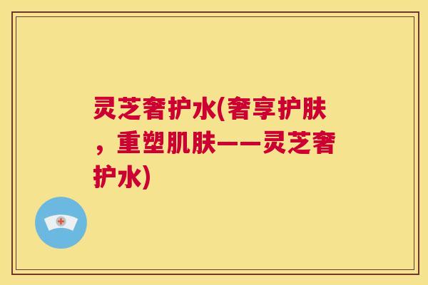 灵芝奢护水(奢享护肤,重塑肌肤——灵芝奢护水) 灵芝奢护水(奢享护肤,重塑肌肤——灵芝奢护水)