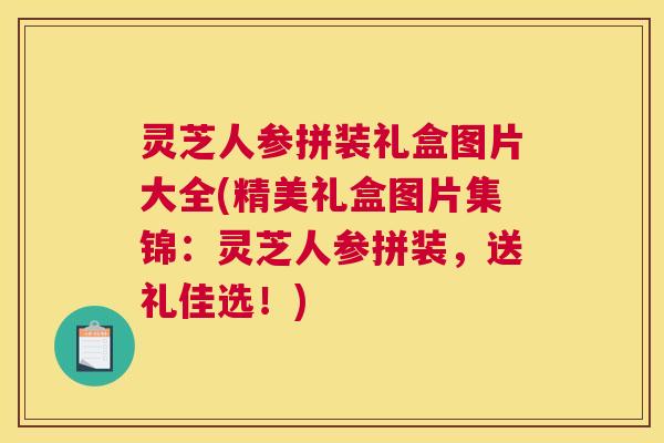 灵芝人参拼装礼盒图片大全(精美礼盒图片集锦:灵芝人参拼装,送礼佳选!) 灵芝人参拼装礼盒图片大全(精美礼盒图片集锦:灵芝人参拼装,送礼佳选!)