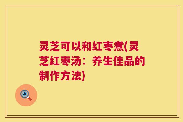 灵芝可以和红枣煮(灵芝红枣汤:养生佳品的制作方法) 灵芝可以和红枣煮(灵芝红枣汤:养生佳品的制作方法)