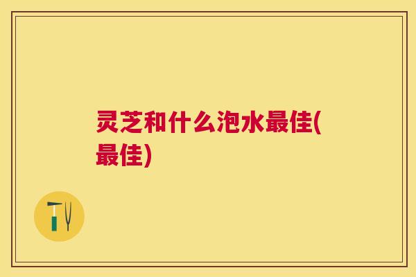 灵芝和什么泡水佳(佳)