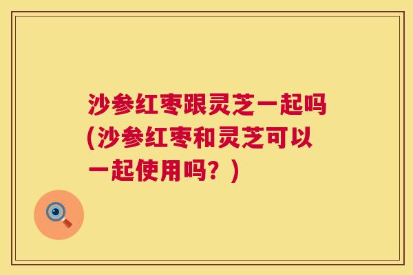 沙参红枣跟灵芝一起吗(沙参红枣和灵芝可以一起使用吗？)