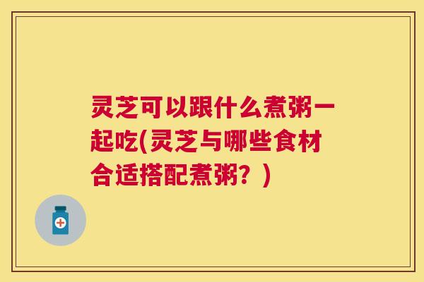灵芝可以跟什么煮粥一起吃(灵芝与哪些食材合适搭配煮粥？)