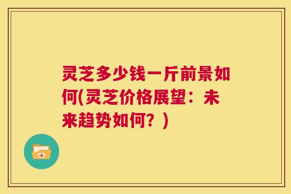 灵芝多少钱一斤前景如何(灵芝价格展望:未来趋势如何?) 灵芝多少钱一斤前景如何(灵芝价格展望:未来趋势如何?)