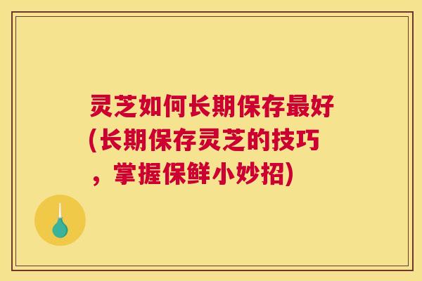 灵芝如何长期保存最好(长期保存灵芝的技巧,掌握保鲜小妙招) 灵芝如何长期保存最好(长期保存灵芝的技巧,掌握保鲜小妙招)