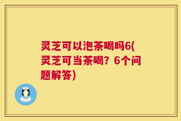 灵芝可以泡茶喝吗6(灵芝可当茶喝?6个问题解答) 灵芝可以泡茶喝吗6(灵芝可当茶喝?6个问题解答)