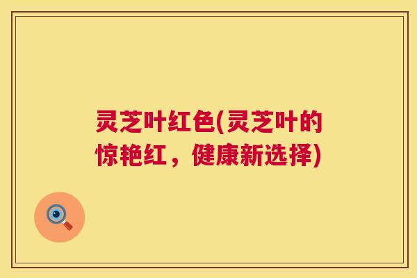 灵芝叶红色(灵芝叶的惊艳红,健康新选择) 灵芝叶红色(灵芝叶的惊艳红,健康新选择)