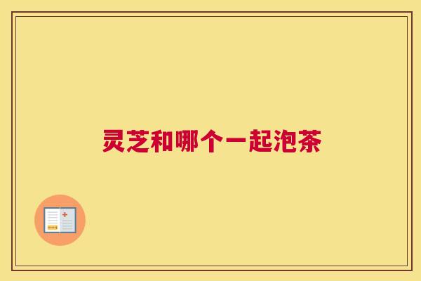 灵芝和哪个一起泡茶 灵芝和哪个一起泡茶