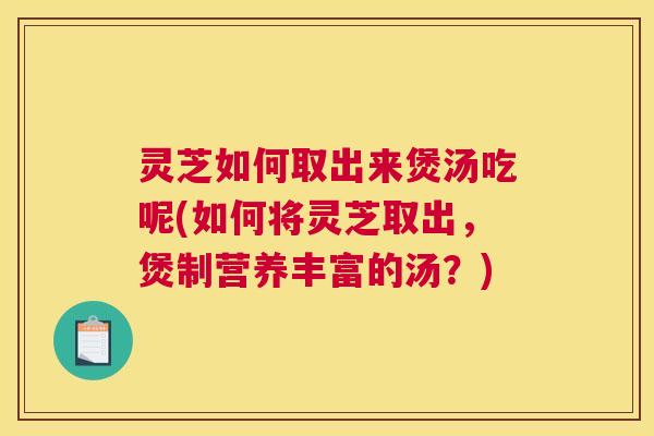 灵芝如何取出来煲汤吃呢(如何将灵芝取出,煲制营养丰富的汤?) 灵芝如何取出来煲汤吃呢(如何将灵芝取出,煲制营养丰富的汤?)