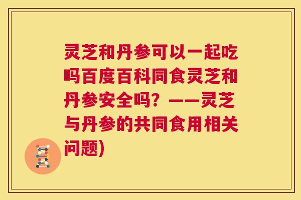 灵芝和丹参可以一起吃吗百度百科同食灵芝和丹参安全吗?——灵芝与丹参的共同食用相关问题) 灵芝和丹参可以一起吃吗百度百科同食灵芝和丹参安全吗?——灵芝与丹参的共同食用相关问题)