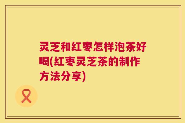 灵芝和红枣怎样泡茶好喝(红枣灵芝茶的制作方法分享) 灵芝和红枣怎样泡茶好喝(红枣灵芝茶的制作方法分享)