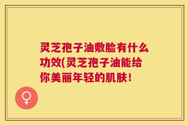 灵芝孢子油敷脸有什么功效(灵芝孢子油能给你美丽年轻的肌肤! 灵芝孢子油敷脸有什么功效(灵芝孢子油能给你美丽年轻的肌肤!