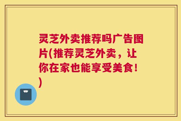 灵芝外卖推荐吗广告图片(推荐灵芝外卖,让你在家也能享受美食!) 灵芝外卖推荐吗广告图片(推荐灵芝外卖,让你在家也能享受美食!)