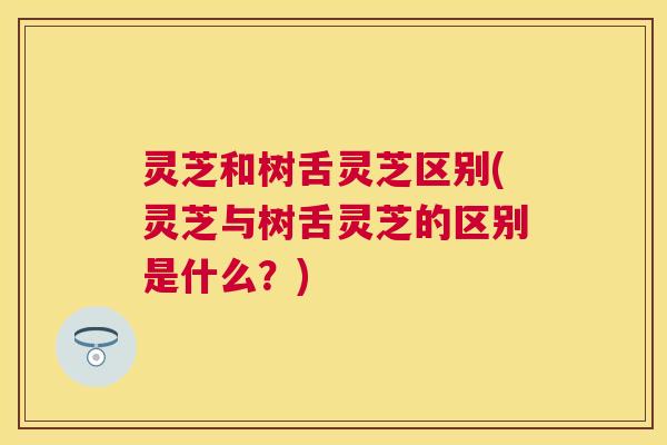 灵芝和树舌灵芝区别(灵芝与树舌灵芝的区别是什么?) 灵芝和树舌灵芝区别(灵芝与树舌灵芝的区别是什么?)