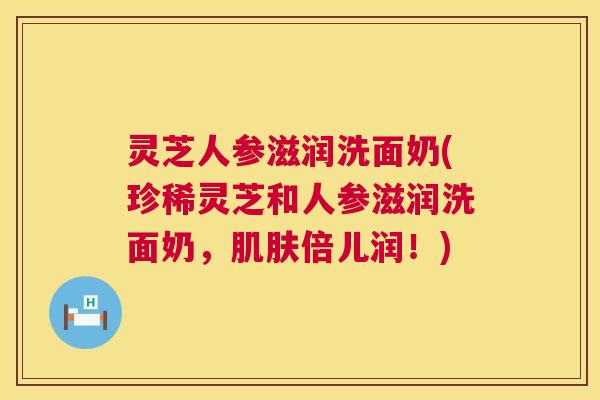 灵芝人参滋润洗面奶(珍稀灵芝和人参滋润洗面奶，倍儿润！)