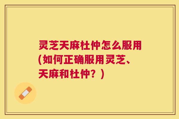 灵芝天麻杜仲怎么服用(如何正确服用灵芝、天麻和杜仲?) 灵芝天麻杜仲怎么服用(如何正确服用灵芝、天麻和杜仲?)