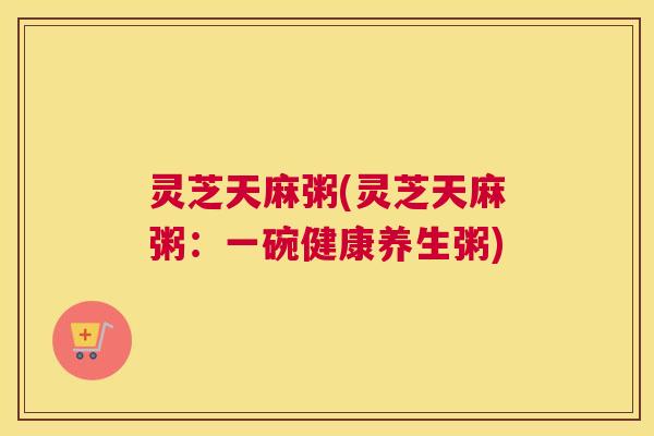 灵芝天麻粥(灵芝天麻粥:一碗健康养生粥) 灵芝天麻粥(灵芝天麻粥:一碗健康养生粥)