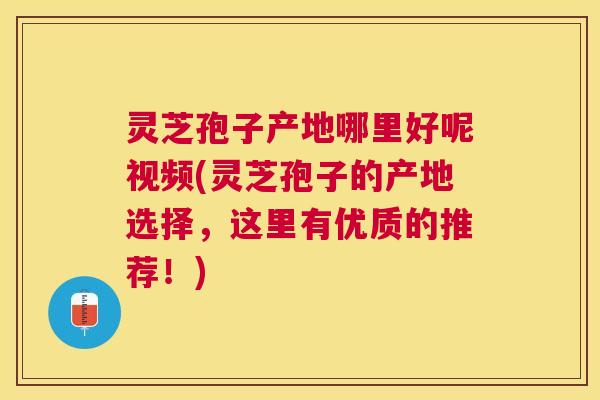 灵芝孢子产地哪里好呢视频(灵芝孢子的产地选择，这里有优质的推荐！)