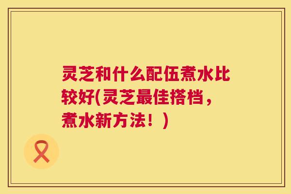 灵芝和什么配伍煮水比较好(灵芝佳搭档，煮水新方法！)