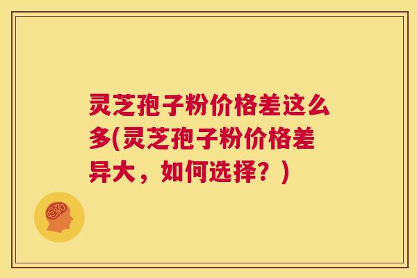 灵芝孢子粉价格差这么多(灵芝孢子粉价格差异大,如何选择?) 灵芝孢子粉价格差这么多(灵芝孢子粉价格差异大,如何选择?)
