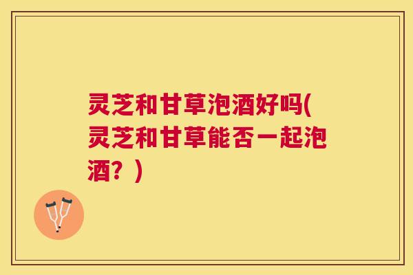 灵芝和甘草泡酒好吗(灵芝和甘草能否一起泡酒?) 灵芝和甘草泡酒好吗(灵芝和甘草能否一起泡酒?)