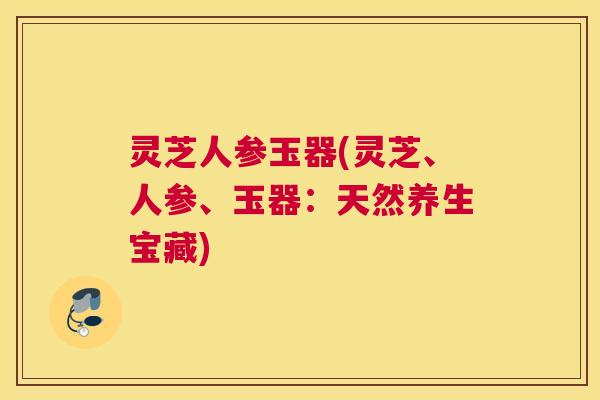 灵芝人参玉器(灵芝、人参、玉器:天然养生宝藏) 灵芝人参玉器(灵芝、人参、玉器:天然养生宝藏)