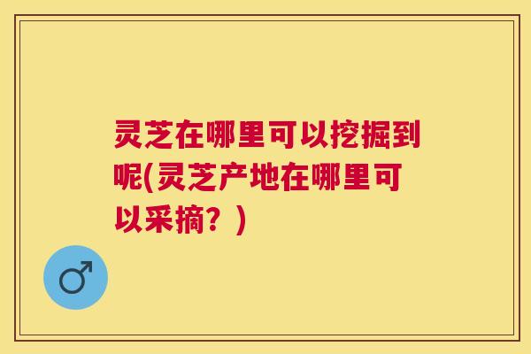 灵芝在哪里可以挖掘到呢(灵芝产地在哪里可以采摘?) 灵芝在哪里可以挖掘到呢(灵芝产地在哪里可以采摘?)