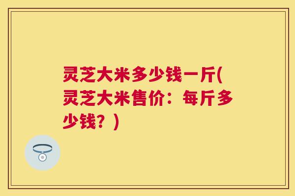 灵芝大米多少钱一斤(灵芝大米售价:每斤多少钱?) 灵芝大米多少钱一斤(灵芝大米售价:每斤多少钱?)