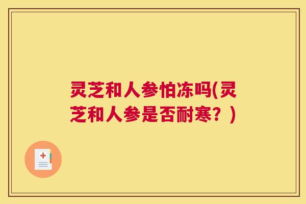 灵芝和人参怕冻吗(灵芝和人参是否耐寒?) 灵芝和人参怕冻吗(灵芝和人参是否耐寒?)