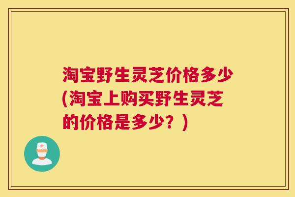 淘宝野生灵芝价格多少(淘宝上购买野生灵芝的价格是多少?) 淘宝野生灵芝价格多少(淘宝上购买野生灵芝的价格是多少?)