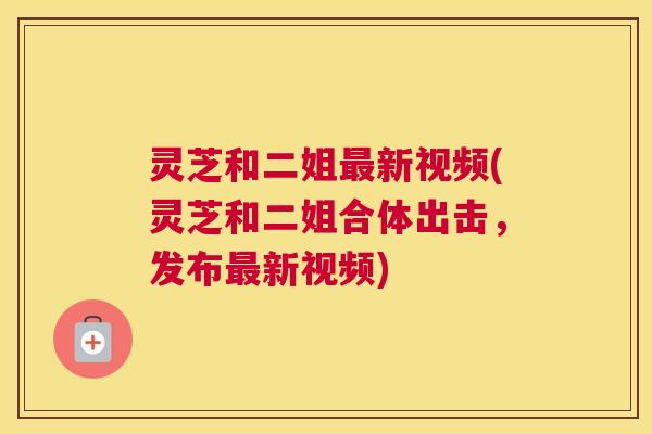 灵芝和二姐最新视频(灵芝和二姐合体出击,发布最新视频) 灵芝和二姐最新视频(灵芝和二姐合体出击,发布最新视频)