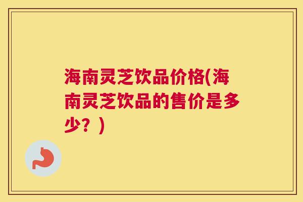海南灵芝饮品价格(海南灵芝饮品的售价是多少?) 海南灵芝饮品价格(海南灵芝饮品的售价是多少?)