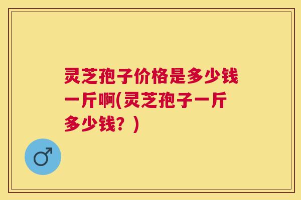 灵芝孢子价格是多少钱一斤啊(灵芝孢子一斤多少钱?) 灵芝孢子价格是多少钱一斤啊(灵芝孢子一斤多少钱?)